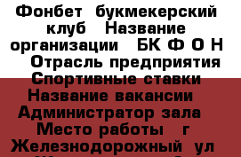 Фонбет, букмекерский клуб › Название организации ­ БК“Ф.О.Н“ › Отрасль предприятия ­ Спортивные ставки › Название вакансии ­ Администратор зала › Место работы ­ г. Железнодорожный, ул. Жилгородок, 44А › Подчинение ­ Начальнику СБ › Минимальный оклад ­ 35 000 › Максимальный оклад ­ 45 000 › Возраст от ­ 30 › Возраст до ­ 45 - Московская обл., Железнодорожный г. Работа » Вакансии   . Московская обл.,Железнодорожный г.